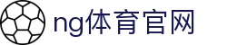 NG体育官方网站 - 实时更新体育资讯 - NG SPORTS